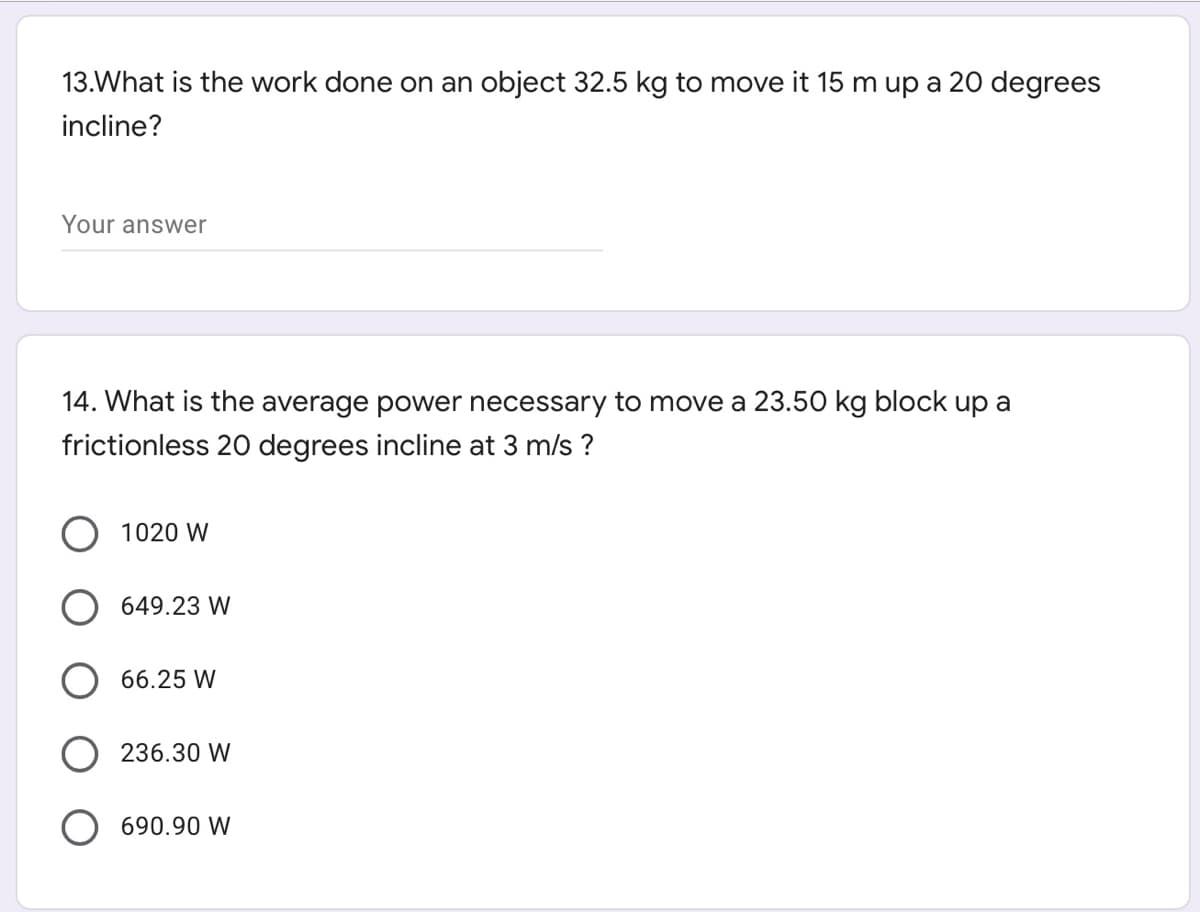 13.What is the work done on an object 32.5 kg to move it 15 m up a 20 degrees
incline?
Your answer
14. What is the average power necessary to move a 23.50 kg block up a
frictionless 20 degrees incline at 3 m/s ?
1020 W
O 649.23 W
66.25 W
236.30 W
690.90 W
