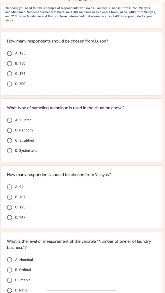 Suppose you need to take a sample of respondents who own a Laundry Business from Luzon, Visayas,
and Mindanao. Suppose further that there are 4500 such business owners from Luzon, 2400 from Visayas,
and 2100 from Mindanao and that you have determined that a sample size of 400 is appropriate for your
study.
How many respondents should be chosen from Luzon?
A. 125
В. 150
C. 175
D. 200
What type of sampling technique is used in the situation above?
A. Cluster
B. Random
C. Stratified
D. Systematic
How many respondents should be chosen from Visayas?
A. 94
B. 107
C. 128
D. 147
What is the level of measurement of the variable “Number of owner of laundry
business"?
A. Nominal
B. Ordinal
C. Interval
D. Ratio
후 。
O O O
O O O
O O C
