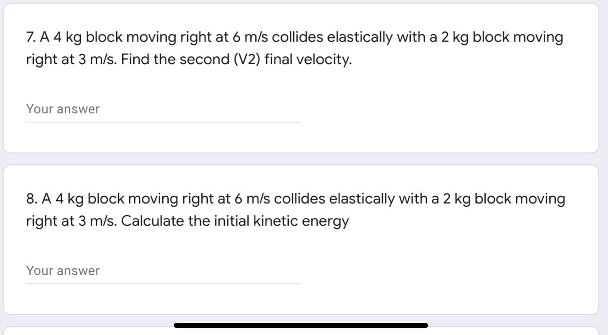 7. A 4 kg block moving right at 6 m/s collides elastically with a 2 kg block moving
right at 3 m/s. Find the second (V2) final velocity.
Your answer
8. A 4 kg block moving right at 6 m/s collides elastically with a 2 kg block moving
right at 3 m/s. Calculate the initial kinetic energy
Your answer
