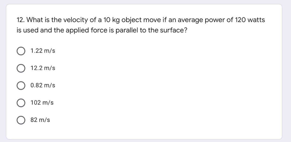 12. What is the velocity of a 10 kg object move if an average power of 120 watts
is used and the applied force is parallel to the surface?
1.22 m/s
12.2 m/s
0.82 m/s
102 m/s
82 m/s
