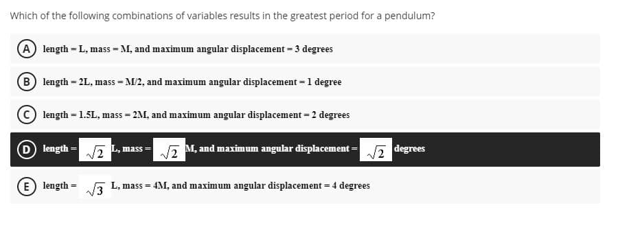 Which of the following combinations of variables results in the greatest period for a pendulum?
A length = L, mass = M, and maximum angular displacement = 3 degrees
B length = 2L, mass = M/2, and maximum angular displacement = 1 degree
length = 1.5L, mass = 2M, and maximum angular displacement = 2 degrees
D length -
M, and maximum angular displacement =
degrees
mass =
E) length
L, mass = 4M, and maximum angular displacement = 4 degrees
