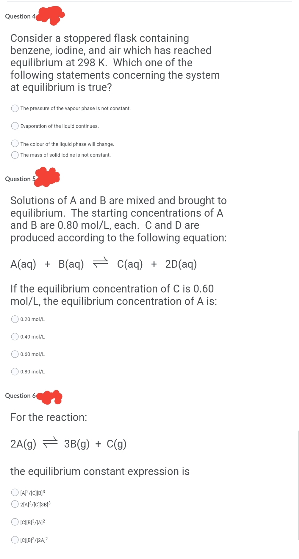 Question 4
Consider a stoppered flask containing
benzene, iodine, and air which has reached
equilibrium at 298 K. Which one of the
following statements concerning the system
at equilibrium is true?
The pressure of the vapour phase is not constant.
Evaporation of the liquid continues.
The colour of the liquid phase will change.
The mass of solid iodine is not constant.
Question 5
Solutions of A and B are mixed and brought to
equilibrium. The starting concentrations of A
and B are 0.80 mol/L, each. C and D are
produced according to the following equation:
A(aq) + B(aq) = C(aq) + 2D(aq)
If the equilibrium concentration of C is 0.60
mol/L, the equilibrium concentration of A is:
0.20 mol/L
0.40 mol/L
0.60 mol/L
0.80 mol/L
Question 6
For the reaction:
2A(g) = 3B(g) + C(g)
the equilibrium constant expression is
[A]?/[C][B]³
| 2|A}°/IC][]3B}³
[C][B]³/[A]²
O [CI[B}?/[2A]?
