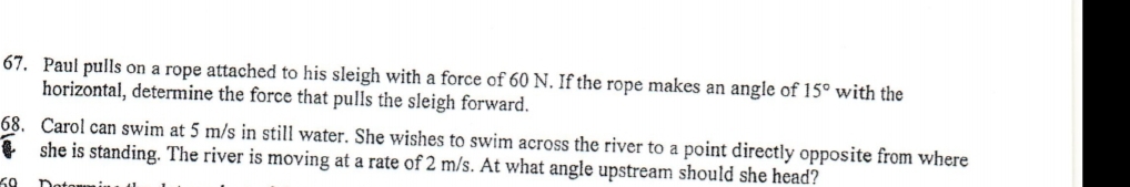 67. Paul pulls on a rope attached to his sleigh with a force of 60 N. If the rope makes an angle of 15° with the
horizontal, determine the force that pulls the sleigh forward.
68. Carol can swim at 5 m/s in still water. She wishes to swim across the river to a point directly opposite from where
1 she is standing. The river is moving at a rate of 2 m/s. At what angle upstream should she head?
