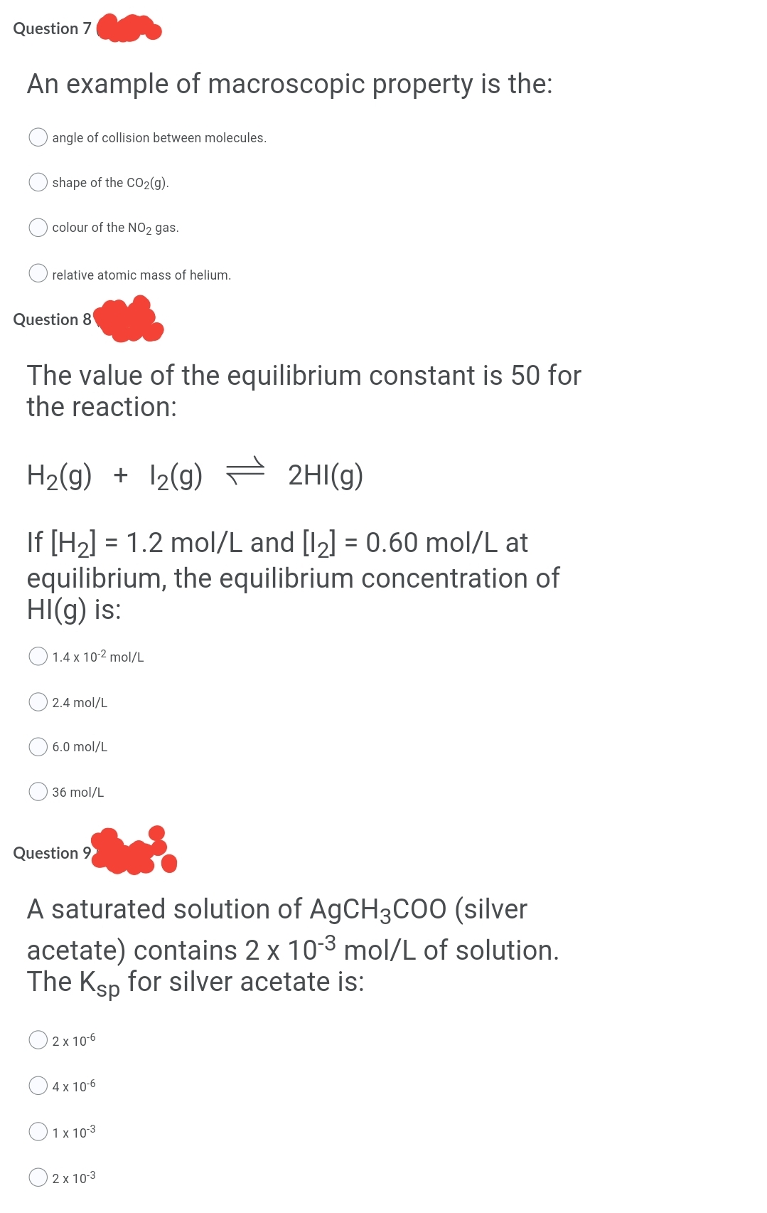 Question 7
An example of macroscopic property is the:
angle of collision between molecules.
shape of the CO2(g).
colour of the NO2 gas.
relative atomic mass of helium.
Question 8
The value of the equilibrium constant is 50 for
the reaction:
H2(g) + 12(g) 2HI(g)
If [H2] = 1.2 mol/L and [12] = 0.60 mol/L at
equilibrium, the equilibrium concentration of
HI(g) is:
O 1.4 x 10-2 mol/L
2.4 mol/L
6.0 mol/L
36 mol/L
Question 9
A saturated solution of AGCH3C00 (silver
acetate) contains 2 x 10-3 mol/L of solution.
The Ksp for silver acetate is:
O 2x 106
O4x 10-6
O1x 103
O 2x 10-3
