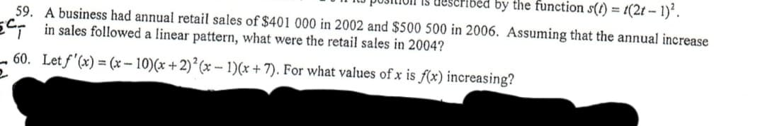 ibėd by the function s(f) = t(2t – 1)*.
59. A business had annual retail sales of $401 000 in 2002 and $500 500 in 2006. Assuming that the annual increase
E: in sales followed a linear pattern, what were the retail sales in 2004?
- 60. Let f'(x) = (x-10)(x +2) (x -- 1)(x + 7). For what values of x is f(x) increasing?
