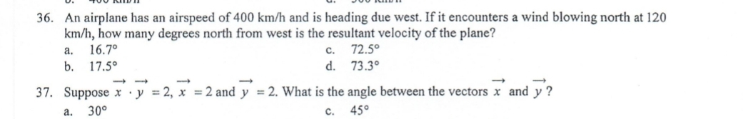 36. An airplane has an airspeed of 400 km/h and is heading due west. If it encounters a wind blowing north at 120
km/h, how many degrees north from west is the resultant velocity of the plane?
а.
16.7°
с.
72.5°
b.
17.5°
d. 73.3°
37. Suppose x •y = 2, x = 2 and y = 2. What is the angle between the vectors x and y ?
a.
30°
c.
45°
