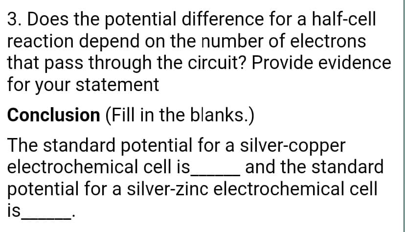 3. Does the potential difference for a half-cell
reaction depend on the number of electrons
that pass through the circuit? Provide evidence
for your statement
Conclusion (Fill in the blanks.)
The standard potential for a silver-copper
electrochemical cell is
potential for a silver-zinc electrochemical cell
is
and the standard
