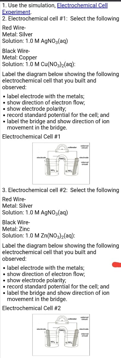 1. Use the simulation, Electrochemical Cell
Experiment.
2. Electrochemical cell #1: Select the following
Red Wire-
Metal: Silver
Solution: 1.0 M AGNO3(aq)
Black Wire-
Metal: Copper
Solution: 1.0 M Cu(NO3)2(aq):
Label the diagram below showing the following
electrochemical cell that you built and
observed:
• label electrode with the metals;
• show direction of electron flow;
• show electrode polarity;
• record standard potential for the cell; and
• label the bridge and show direction of ion
movement in the bridge.
Electrochemical Cell #1
externa
cirouit
voltmeter
electrode
KNO
cirouit
3. Electrochemical cell #2: Select the following
Red Wire-
Metal: Silver
Solution: 1.0 M AGNO3(aq)
Black Wire-
Metal: Zinc
Solution: 1.0 M Zn(NO3)2(aq):
Label the diagram below showing the following
electrochemical cell that you built and
observed:
• label electrode with the metals;
• show direction of electron flow;
• show electrode polarity;
• record standard potential for the cell; and
• label the bridge and show direction of ion
movement in the bridge.
Electrochemical Cell #2
voltmetes
externa
cirouit
electrode
electrode
