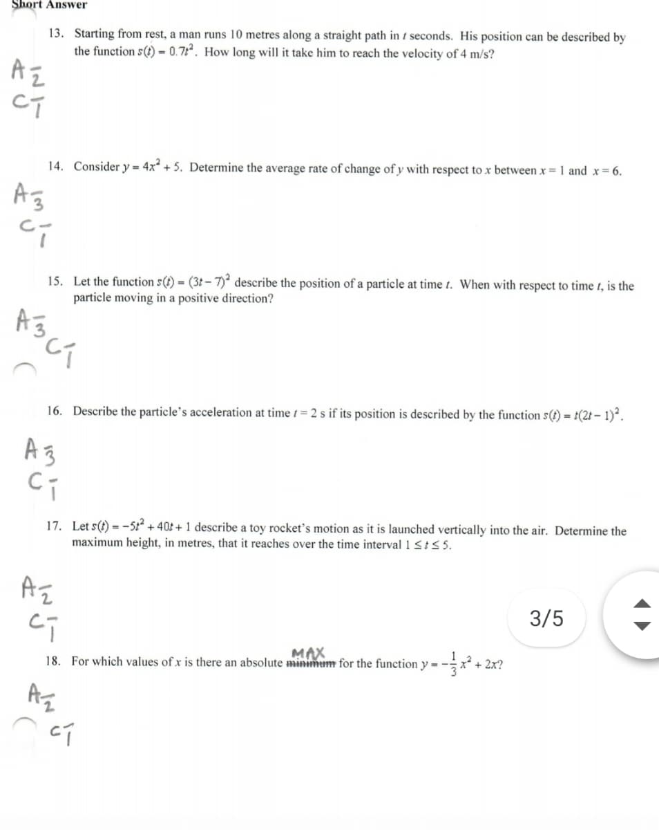 Short Answer
13. Starting from rest, a man runs 10 metres along a straight path in t seconds. His position can be described by
the function s() = 0.7. How long will it take him to reach the velocity of 4 m/s?
CT
14. Consider y = 4x + 5. Determine the average rate of change of y with respect to x between x = 1 and x= 6.
Ag
C-
15. Let the function s(t) = (3t - 7) describe the position of a particle at time t. When with respect to time t, is the
particle moving in a positive direction?
16. Describe the particle's acceleration at time t = 2 s if its position is described by the function s(t) = t(2t – 1)*.
Az
17. Let s(t) = -5 + 40t + 1 describe a toy rocket's motion as it is launched vertically into the air. Determine the
maximum height, in metres, that it reaches over the time interval 1 St< 5.
3/5
18. For which values of x is there an absolute minimum for the function y = -
MAX
+ 2x?
