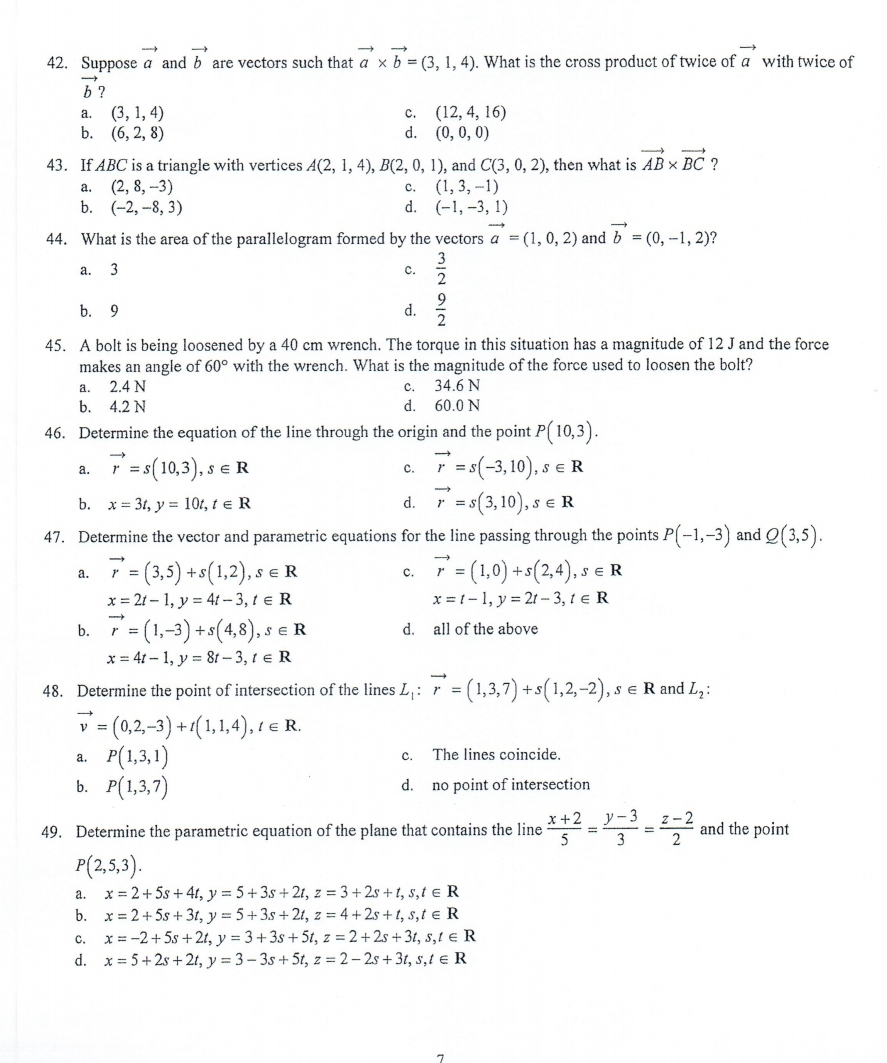 42. Suppose a and b are vectors such that a x b = (3, 1, 4). What is the cross product of twice of a with twice of
b ?
(3, 1, 4)
b. (6, 2, 8)
(12, 4, 16)
d. (0, 0, 0)
a.
с.
43. If ABC is a triangle with vertices A(2, 1, 4), B(2, 0, 1), and C(3, 0, 2), then what is AB × BC ?
(2, 8, -3)
b. (-2, -8, 3)
(1, 3, -1)
d. (-1, -3, 1)
a.
с.
44. What is the area of the parallelogram formed by the vectors a = (1, 0, 2) and b = (0, -1, 2)?
a. 3
c.
2
b. 9
d.
45. A bolt is being loosened by a 40 cm wrench. The torque in this situation has a magnitude of 12 J and the force
makes an angle of 60° with the wrench. What is the magnitude of the force used to loosen the bolt?
2.4 N
a.
с.
34.6 N
b.
4.2 N
d.
60.0 N
46. Determine the equation of the line through the origin and the point P( 10,3).
7 = s(10,3), s
r =s(-3,10), s e R
$(3,10), s
47. Determine the vector and parametric equations for the line passing through the points P(-1,-3) and Q(3,5).
а.
c.
b. x = 3t, y = 10t, t e R
d.
,SE R
=
7= (3,5) +s(1,2), s
x = 21 – 1, y = 41 – 3, t e R
7= (1,0) +s(2,4), s
x = 1-1, y = 21 – 3, t e R
SE R
SER
а.
с.
3 (1,-3) +s(4,8), -
x = 41 – 1, y = 8t – 3, t e R
b.
r =
SER
d. all of the above
48. Determine the point of intersection of the lines L,: r = (1,3,7) + s(1,2,-2), s e R and L,:
= (0,2,-3) +1(1,1,4), 1 e R.
P(1,3,1)
b. P(1,3,7)
y
C.
The lines coincide.
a.
d.
no point of intersection
x+2 y-3 z-2
49. Determine the parametric equation of the plane that contains the line
5
and the point
2
%3D
%3D
3
P(2,5,3).
a. x = 2+ 5s + 4t, y = 5 + 3s + 2t, z = 3 + 2s + t, s,t e R
b. x = 2+ 5s + 3t, y = 5 +3s + 2t, z = 4 + 2s + t, s,t e R
c. x = -2+5s +2t, y = 3+3s + 5t, z = 2+ 2s + 3t, s,t e R
d. x = 5+2s + 2t, y = 3– 3s + 5t, z = 2 – 2s + 3t, s,t e R
