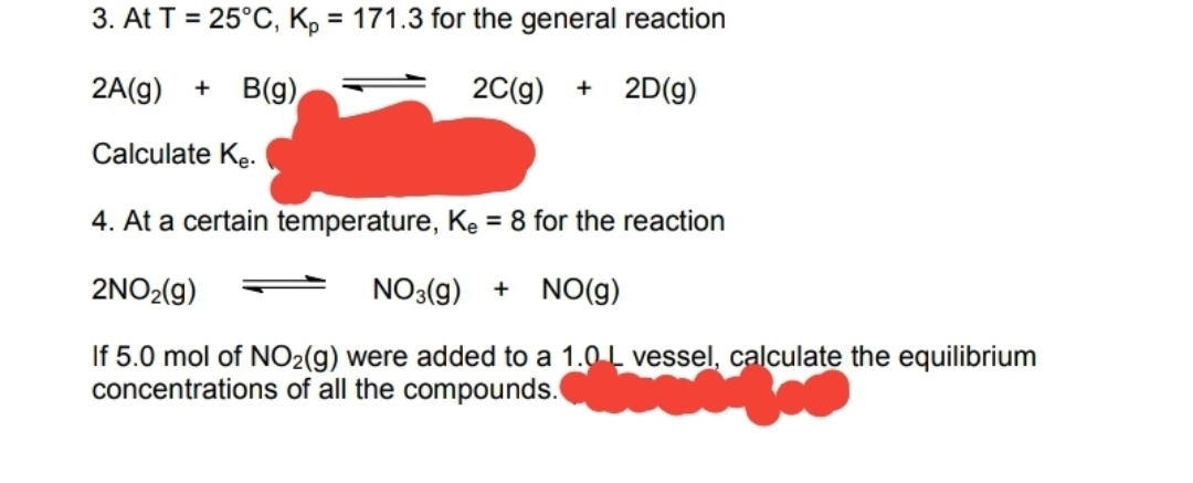 3. At T = 25°C, K, = 171.3 for the general reaction
2A(g)
B(g)
20(g)
2D(g)
Calculate Kę.
4. At a certain temperature, Ke = 8 for the reaction
2NO2(g)
NO3(g)
+ NO(g)
If 5.0 mol of NO2(g) were added to a 1.0L vessel, calculate the equilibrium
concentrations of all the compounds.
