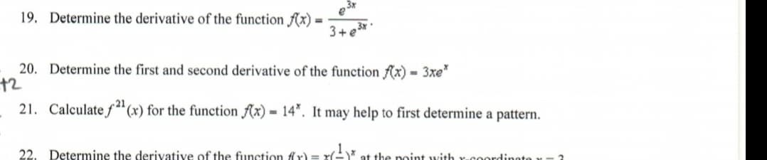 19. Determine the derivative of the function f(x) =
e3*
3+ e3*
20. Determine the first and second derivative of the function fAx) = 3xe"
72
21. Calculate f"(x) for the function Ax) = 14*. It may help to first determine a pattern.
22. Determine the derivative of the function flr)
at the noint with r-coordinotex-3
