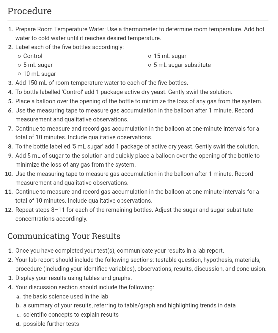 Procedure
1. Prepare Room Temperature Water: Use a thermometer to determine room temperature. Add hot
water to cold water until it reaches desired temperature.
2. Label each of the five bottles accordingly:
o Control
o 15 mL sugar
o 5 mL sugar
o 5 mL sugar substitute
o 10 mL sugar
3. Add 150 mL of room temperature water to each of the five bottles.
4. To bottle labelled 'Control' add 1 package active dry yeast. Gently swirl the solution.
5. Place a balloon over the opening of the bottle to minimize the loss of any gas from the system.
6. Use the measuring tape to measure gas accumulation in the balloon after 1 minute. Record
measurement and qualitative observations.
7. Continue to measure and record gas accumulation in the balloon at one-minute intervals for a
total of 10 minutes. Include qualitative observations.
8. To the bottle labelled '5 mL sugar' add 1 package of active dry yeast. Gently swirl the solution.
9. Add 5 mL of sugar to the solution and quickly place a balloon over the opening of the bottle to
minimize the loss of any gas from the system.
10. Use the measuring tape to measure gas accumulation in the balloon after 1 minute. Record
measurement and qualitative observations.
11. Continue to measure and record gas accumulation in the balloon at one minute intervals for a
total of 10 minutes. Include qualitative observations.
12. Repeat steps 8-11 for each of the remaining bottles. Adjust the sugar and sugar substitute
concentrations accordingly.
Communicating Your Results
1. Once you have completed your test(s), communicate your results in a lab report.
2. Your lab report should include the following sections: testable question, hypothesis, materials,
procedure (including your identified variables), observations, results, discussion, and conclusion.
3. Display your results using tables and graphs.
4. Your discussion section should include the following:
a. the basic science used in the lab
b. a summary of your results, referring to table/graph and highlighting trends in data
c. scientific concepts to explain results
d. possible further tests
