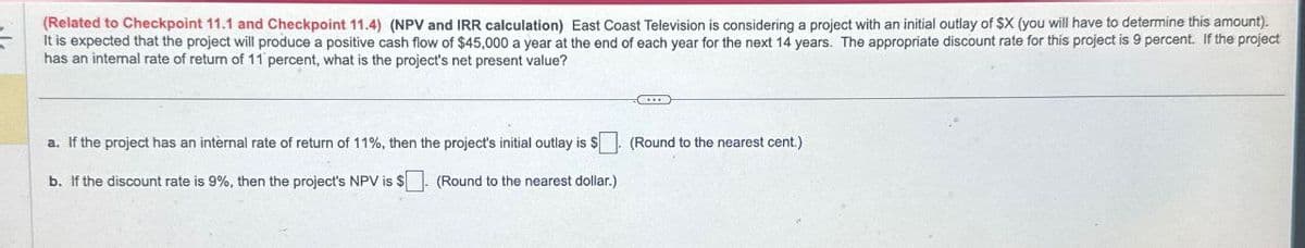 (Related to Checkpoint 11.1 and Checkpoint 11.4) (NPV and IRR calculation) East Coast Television is considering a project with an initial outlay of $X (you will have to determine this amount).
It is expected that the project will produce a positive cash flow of $45,000 a year at the end of each year for the next 14 years. The appropriate discount rate for this project is 9 percent. If the project
has an internal rate of return of 11 percent, what is the project's net present value?
a. If the project has an internal rate of return of 11%, then the project's initial outlay is $
(Round to the nearest cent.)
b. If the discount rate is 9%, then the project's NPV is $
(Round to the nearest dollar.)