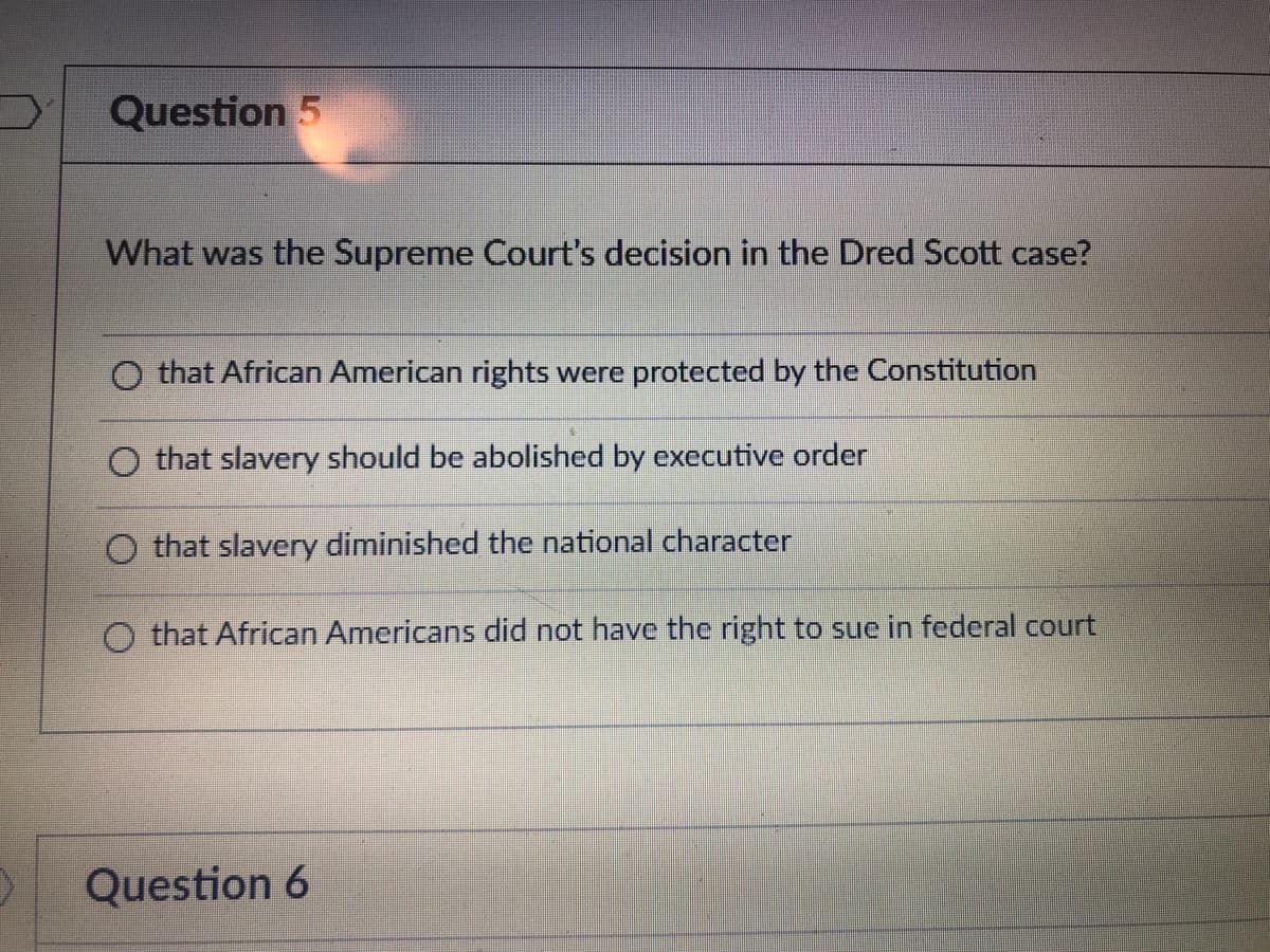 Question 5
What was the Supreme Court's decision in the Dred Scott case?
O that African American rights were protected by the Constitution
O that slavery should be abolished by executive order
that slavery diminished the national character
O that African Americans did not have the right to sue in federal court
Question 6
