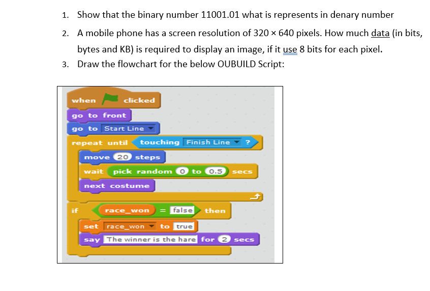 1. Show that the binary number 11001.01 what is represents in denary number
2. A mobile phone has a screen resolution of 320 x 640 pixels. How much data (in bits,
bytes and KB) is required to display an image, if it use 8 bits for each pixel.
3. Draw the flowchart for the below OUBUILD Script:
when
clicked
go to front
go to Start Line
repeat until
touching Finish Line
move 20 steps
wait pick random 0 to
0.5
secs
next costume
race_won
false then
set
race_won
to
true
say The winner is the hare for 2 secs
