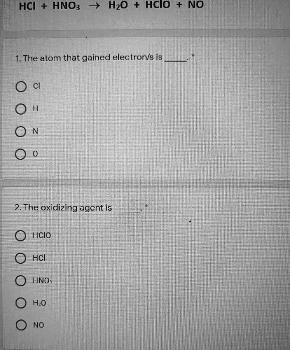 HCI + HNO3 H20 + HCIO + NO
1. The atom that gained electron/s is
CI
Он
O N
2. The oxidizing agent is
O HCIO
О нсі
O HNO.
O H20
O NO
