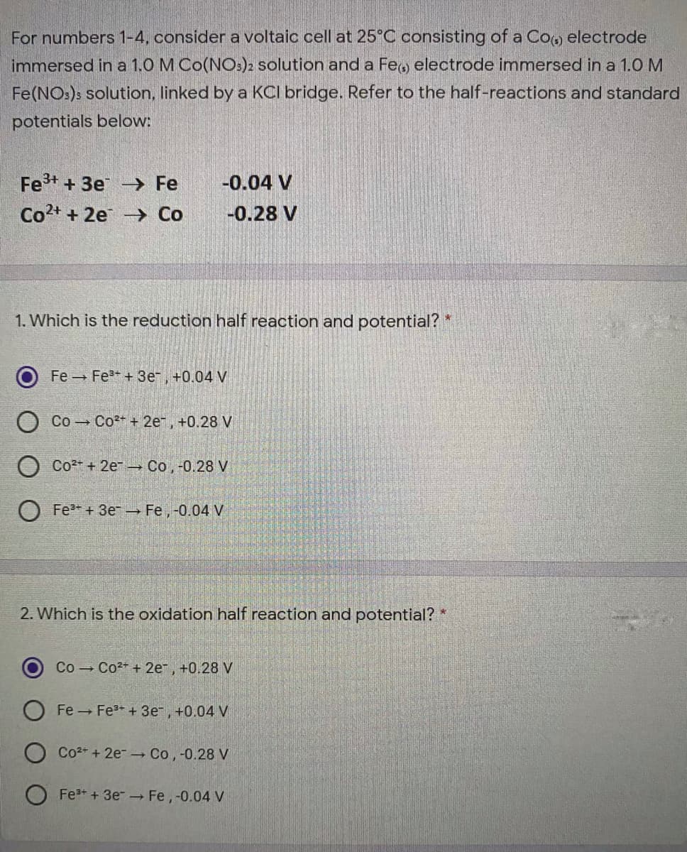 For numbers 1-4, consider a voltaic cell at 25°C consisting of a Co, electrode
immersed in a 1.0 M Co(NO:)2 solution and a Feo electrode immersed in a 1.0 M
Fe(NO:)s solution, linked by a KCI bridge. Refer to the half-reactions and standard
potentials below:
Fe+ + 3e → Fe
-0.04 V
Co2+ + 2e → Co
-0.28 V
1. Which is the reduction half reaction and potential? *
Fe Fe + 3e, +0.04 V
Co Co2+ + 2e, +0.28 V
Co2 + 2e Co, -0.28 V
O Fe* + 3er → Fe,-0.04 V
2. Which is the oxidation half reaction and potential? *
Co - Co2+ + 2er, +0.28 V
Fe Fe3 +3e, +0.04 V
Co2+ + 2e- - Co, -0.28 V
Fe+ + 3e Fe, -0.04 V
