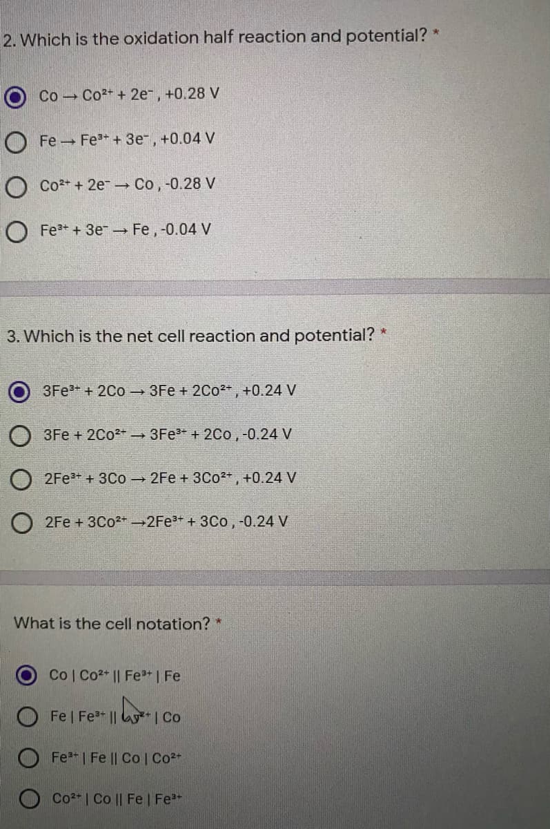 2. Which is the oxidation half reaction and potential? *
Co Co2+ + 2e, +0.28 V
O Fe Fe3+ + 3e, +0.04 V
O Co2+ + 2e- Co,-0.28 V
Fe+ + 3e Fe, -0.04 V
3. Which is the net cell reaction and potential?
3Fe+ + 2Co - 3Fe + 2Co2+, +0.24 V
3Fe + 2C02 3Fe* + 2Co,-0.24 V
2Fe + 3Co - 2Fe + 3Co*, +0.24 V
2Fe + 3C02+ 2FE3+ + 3Co, -0.24 V
What is the cell notation? *
Co Co2* || Fe+ | Fe
Fe | Fe || y* | Co
Fe | Fe || Co| Co2+
Co2 | Co || Fe | Fe
