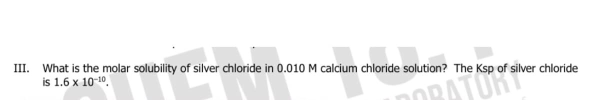 III.
What is the molar solubility of silver chloride in 0.010 M calcium chloride solution? The Ksp of silver chloride
is 1.6 x 10-10.
OBATOR
