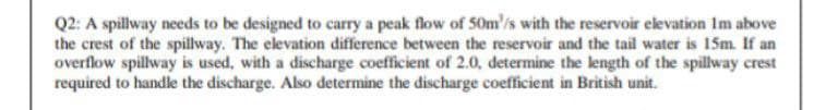 Q2: A spillway needs to be designed to carry a peak flow of 50m'/is with the reservoir elevation Im above
the crest of the spillway. The elevation difference between the reservoir and the tail water is 15m. If an
overflow spillway is used, with a discharge coefficient of 2.0, determine the length of the spillway crest
required to handle the discharge. Also determine the discharge coefficient in British unit.
