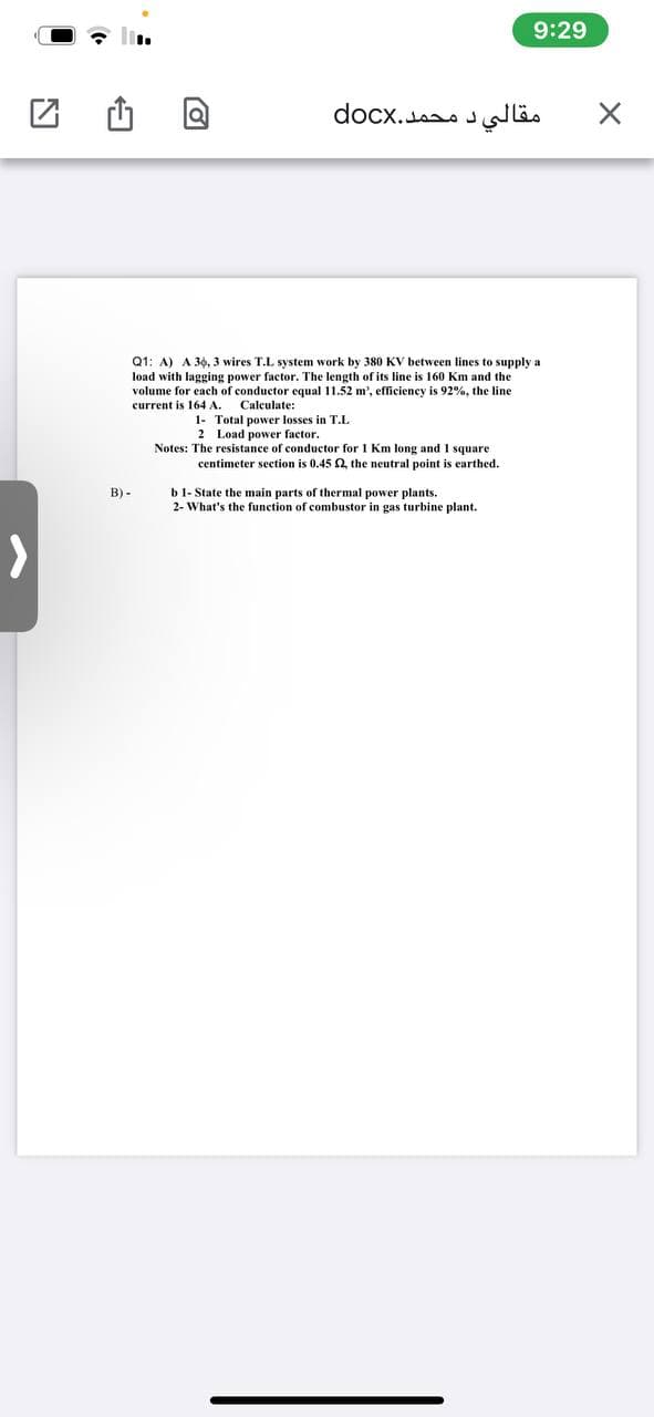9:29
مقالي د محمد.docx
Q1: A) A 30, 3 wires T.L system work by 380 KV between lines to supply a
load with lagging power factor. The length of its line is 160 Km and the
volume for each of conductor equal 11.52 m', efficiency is 92%, the line
Calculate:
1- Total power losses in T.L
2 Load power factor.
current is 164 A.
Notes: The resistance of conductor for 1 Km long and 1 square
centimeter section is 0.45 2, the neutral point is earthed.
b 1- State the main parts of thermal power plants.
2- What's the function of combustor in gas turbine plant.
B) -
