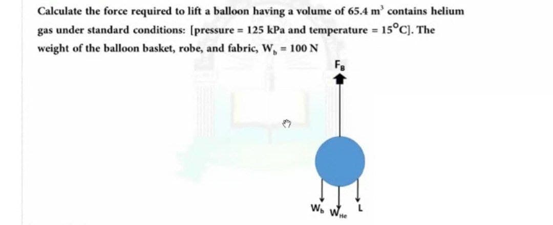 Calculate the force required to lift a balloon having a volume of 65.4 m' contains helium
%3D
gas under standard conditions: [pressure = 125 kPa and temperature 15°C). The
weight of the balloon basket, robe, and fabric, W, = 100 N
F.
Wo WHe
