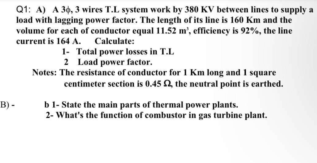 Q1: A) A 30, 3 wires T.L system work by 380 KV between lines to supply a
load with lagging power factor. The length of its line is 160 Km and the
volume for each of conductor equal 11.52 m', efficiency is 92%, the line
current is 164 A.
Calculate:
1- Total power losses in T.L
2 Load power factor.
Notes: The resistance of conductor for 1 Km long and 1 square
centimeter section is 0.45 2, the neutral point is earthed.
B) -
b 1- State the main parts of thermal power plants.
2- What's the function of combustor in gas turbine plant.
