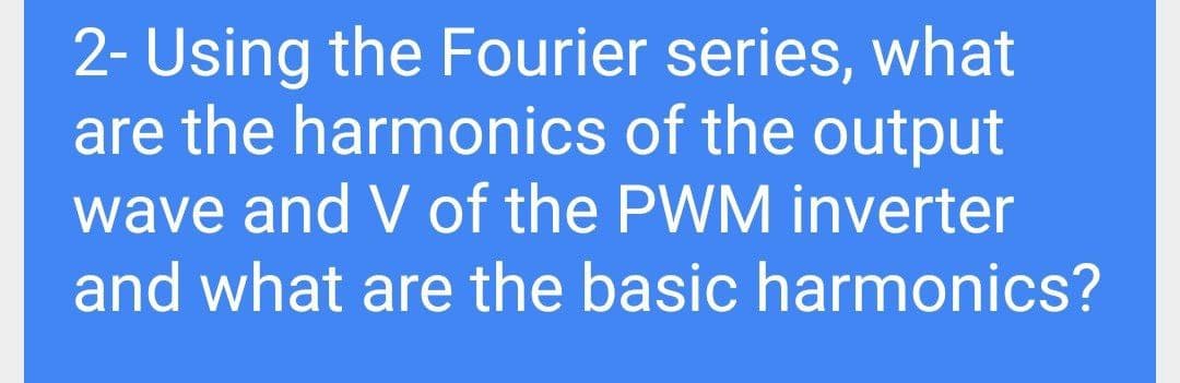 2- Using the Fourier series, what
are the harmonics of the output
wave and V of the PWM inverter
and what are the basic harmonics?
