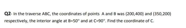 Q2- In the traverse ABC, the coordinates of points A and B was (200,400) and (350,200)
respectively, the interior angle at B=50° and at C=90°. Find the coordinate of C.
