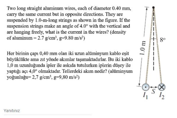 Two long straight aluminum wires, each of diameter 0.40 mm,
carry the same current but in opposite directions. They are
suspended by 1.0-m-long strings as shown in the figure. If the
suspension strings make an angle of 4.0° with the vertical and
are hanging freely, what is the current in the wires? (density
of aluminum – 2.7 g/cm?, g-9.80 m/s?)
8°
Her birinin çapı 0,40 mm olan iki uzun alüminyum kablo eşit
büyüklükte ama zıt yönde akımlar taşımaktadırlar. Bu iki kablo
1,0 m uzunluğunda ipler ile askıda tutulurken iplerin düşey ile
yaptığı açı 4,0° olmaktadır. Tellerdeki akım nedir? (alüminyum
yoğunluğu= 2,7 g/cm', g=9,80 m/s?)
Yanıtınız
1.0 m
