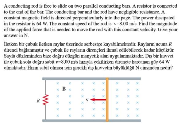 A conducting rod is free to slide on two parallel conducting bars. A resistor is connected
to the end of the bar. The conducting bar and the rod have negligible resistance. A
constant magnetic field is directed perpendicularly into the page. The power dissipated
in the resistor is 64 W. The constant speed of the rod is v-8.00 m/s. Find the magnitude
of the applied force that is needed to move the rod with this constant velocity. Give your
answer in N.
İletken bir çubuk iletken raylar üzerinde serbestçe kayabilmektedir. Rayların ucuna R
direnci bağlanmıştır ve çubuk ile rayların dirençleri ihmal edilebilecek kadar küçüktür.
Sayfa düzleminden bize doğru düzgün manyetik alan uygulanmaktadır. Dış bir kuvvet
ile çubuk sola doğru sabit v-8,00 m/s hızıyla çekilirken dirençte harcanan güç 64 W
olmaktadır. Hızın sabit olması için gerekli dış kuvvetin büyüklüğü N cinsinden nedir?
В х
V.
X X
