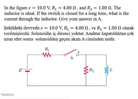 In the figure ɛ = 10.0 V, R, = 4.00 N, and R2 = 1.00 N. The
inductor is ideal. If the switch is closed for a long time, what is the
current through the inductor. Give your answer in A.
Şekildeki devrede ɛ = 10.0 V, R, = 4.00 N, ve R2 = 1.00 N olarak
verilmişlerdir. Solenoidin iç direnci yoktur. Anahtar kapatıldıktan çok
uzun süre sonra solenoidden geçen akım A cinsinden nedir.
R
E-
R2
L
Yanıtınız
ll
