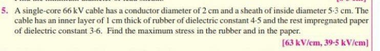 5. A single-core 66 kV cable has a conductor diameter of 2 cm and a sheath of inside diameter 5-3 cm. The
cable has an inner layer of 1 cm thick of rubber of dielectric constant 4-5 and the rest impregnated paper
of dielectric constant 3-6. Find the maximum stress in the rubber and in the paper.
[63 kV/em, 39-5 kV/cm]
