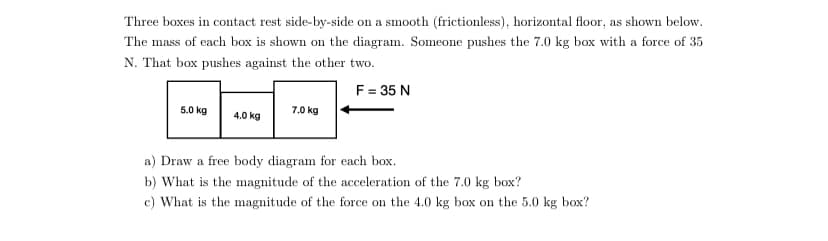 Three boxes in contact rest side-by-side on a smooth (frictionless), horizontal floor, as shown below.
The mass of each box is shown on the diagram. Someone pushes the 7.0 kg box with a force of 35
N. That box pushes against the other two.
F = 35 N
5.0 kg
7.0 kg
4.0 kg
a) Draw a free body diagram for each box.
b) What is the magnitude of the acceleration of the 7.0 kg box?
c) What is the magnitude of the force on the 4.0 kg box on the 5.0 kg box?
