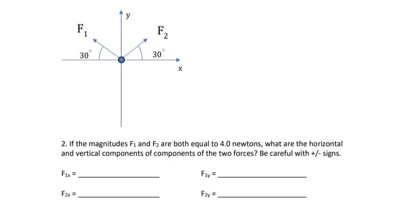 F1
F2
30
30
2. If the magnitudes F1 and F2 are both equal to 4.0 newtons, what are the horizontal
and vertical components of components of the two forces? Be careful with +/- signs.
Fıx =
Fay =.
F2x =,
Fzy =.
