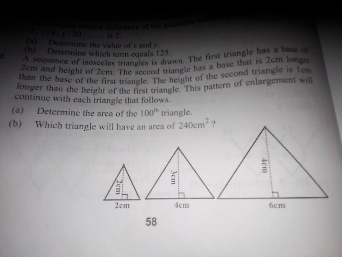 than the base of the first triangle. The height of the second triangle is Icm
longer than the height of the first triangle. This pattern of enlargement will
nsecond difference of the quadratic
SV120. is 2.
(a) Determine the value of x and y.
(b) Determine which term equals 125.
continue with each triangle that follows.
(a)
Determine the area of the 100 triangle.
(b)
Which triangle will have an area of 240cm ?
AA
2cm
4cm
6cm
58
4cm
3cm
2cm
