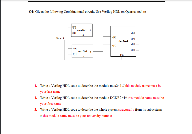 Q1: Given the following Combinational circuit, Use Verilog HDL on Quartus tool to
I0]
mux2tol
I[1]
y[0]
Select
w[0]
dec2to4
y[2]
w[1]
I[0]
mux2tol
y[3]
f
I[1]
En
1. Write a Verilog HDL code to describe the module mux2x1 // this module name must be
your last name
2. Write a Verilog HDL code to describe the module DCDR2×4// this module name must be
your first name
3. Write a Verilog HDL code to describe the whole system structurally from its subsystems
I/ this module name must be your university number
