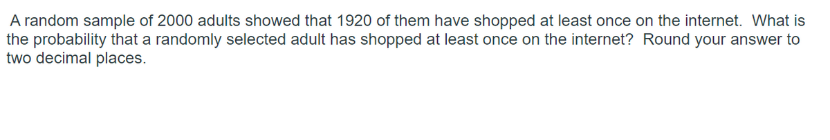 A random sample of 2000 adults showed that 1920 of them have shopped at least once on the internet. What is
the probability that a randomly selected adult has shopped at least once on the internet? Round your answer to
two decimal places.