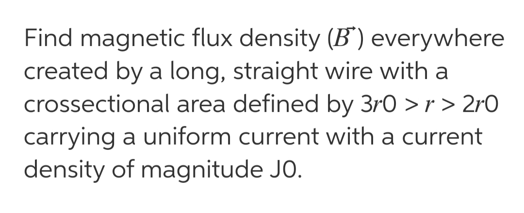 Find magnetic flux density (B") everywhere
created by a long, straight wire with a
crossectional area defined by 3r0 > r > 2rO
carrying a uniform current with a current
density of magnitude JO.
