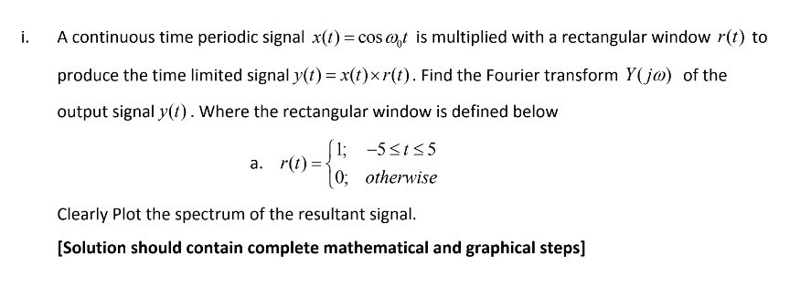 A continuous time periodic signal x(t) = cos w,t is multiplied with a rectangular window r(t) to
produce the time limited signal y(t) = x(t)×r(t). Find the Fourier transform Y(j@) of the
output signal y(t). Where the rectangular window is defined below
(1; -5<15
|0; otherwise
a. r(1) =-
Clearly Plot the spectrum of the resultant signal.
[Solution should contain complete mathematical and graphical steps]
