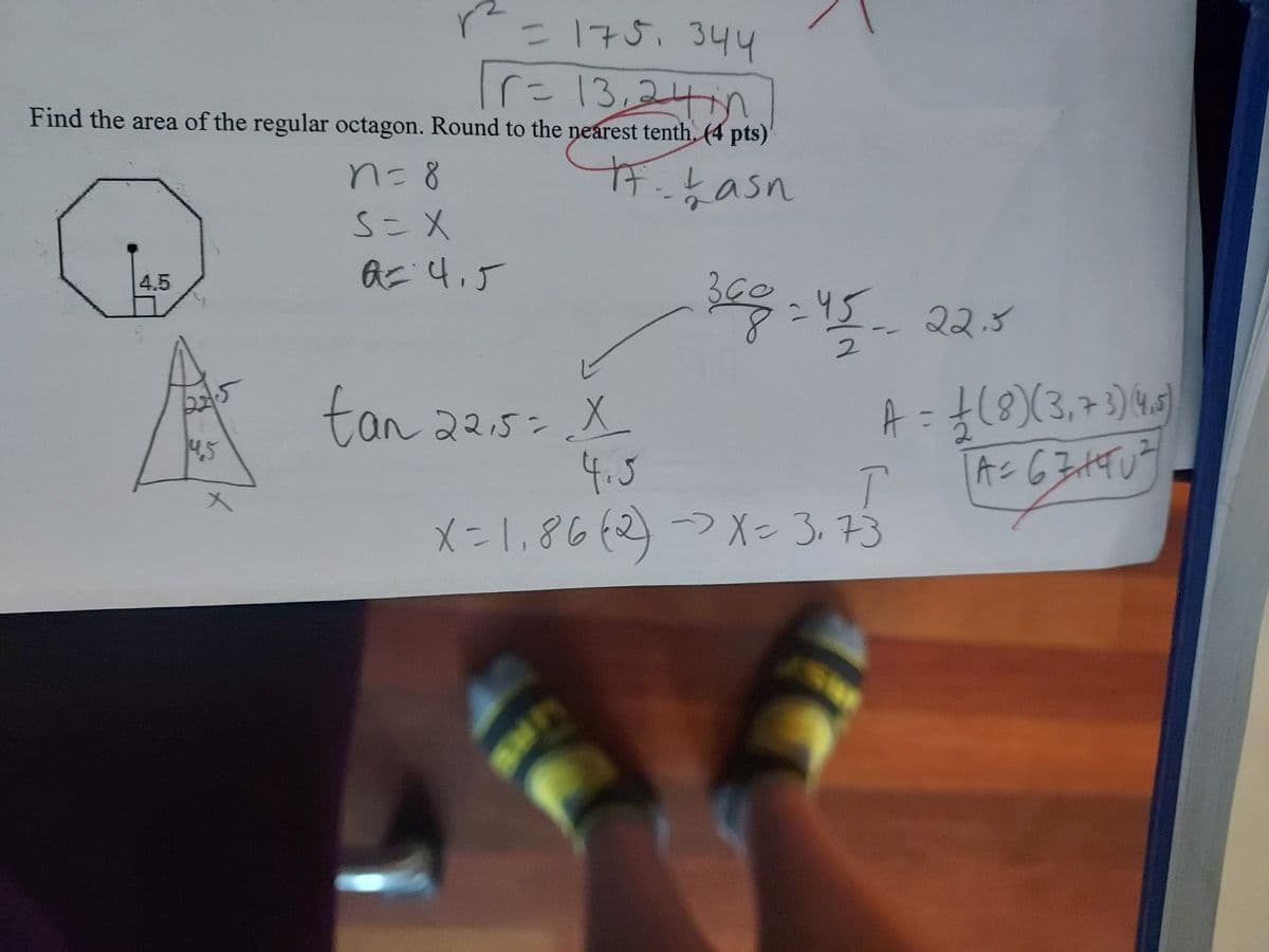 = 175, 344
16- 13,244100
Find the area of the regular octagon. Round to the nearest tenth. (4 pts)
17. Lasn
4.5
14,5
r²
n = 8
S=X
A= 4,5
tan 22,5= X
4.5
368-45-22.5
1
A = 1 (8) (3, 7 3) (4.5)
A=63+40²
3+90²
T
X=1₁86 (2) → X= 3,73