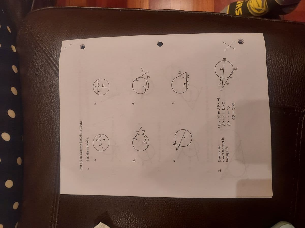 Unit 6 Find Segment Lengths in Circles
1. Find the value of x.
2.
a.
C.
6
3
10
نيا
3
O
X
X
Describe and
correct the error in
finding CD.
5
b.
d.
f.
CD DF = AB • AF
CD 4= 5.3
CD • 4 = 15
CD = 3.75
X
6 x+4
12
F.
8
10
5
3 A
4
X
2x
D
x+1
3x
5
B