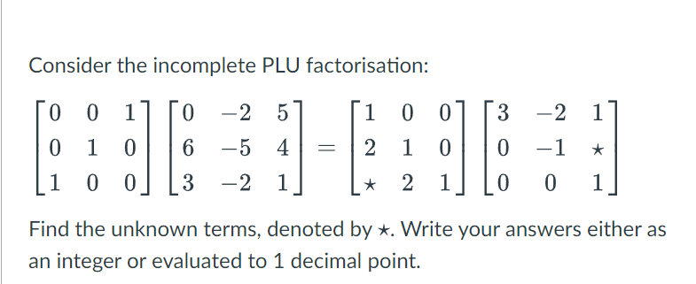 Consider the incomplete PLU factorisation:
0 1 0 -2 5
El
0 0 3 -2 1
0
0
1
10
6
10 0 3 -2 1
⠀⠀⠀⠀
-5 4 = 2 1 0 0 -1 ★
★ 2 1 0 0 1
Find the unknown terms, denoted by *. Write your answers either as
an integer or evaluated to 1 decimal point.