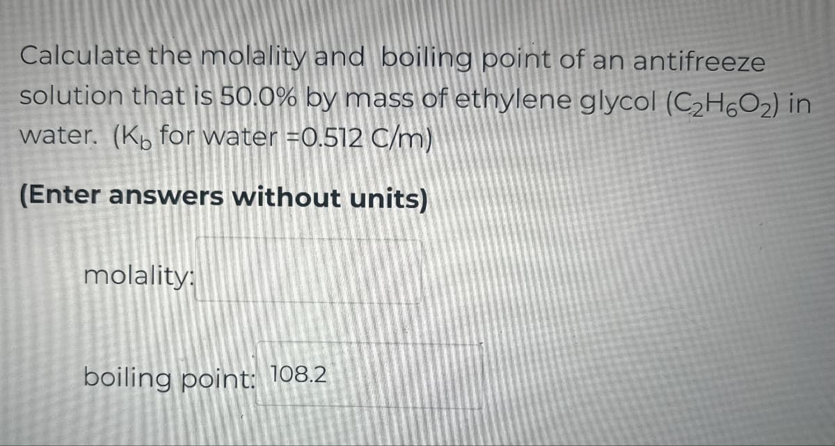 Calculate the molality and boiling point of an antifreeze
solution that is 50.0% by mass of ethylene glycol (C2H6O2) in
water. (Kb for water =0.512 C/m)
(Enter answers without units)
molality:
boiling point: 108.2