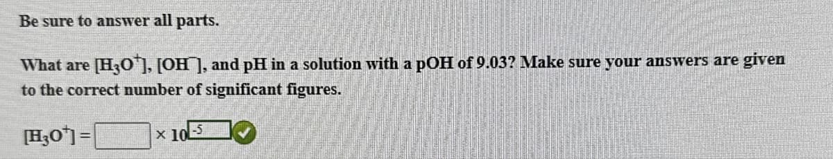 Be sure to answer all parts.
What are [H3O+], [OH], and pH in a solution with a pOH of 9.03? Make sure your answers are given
to the correct number of significant figures.
[H3O]=
× 10