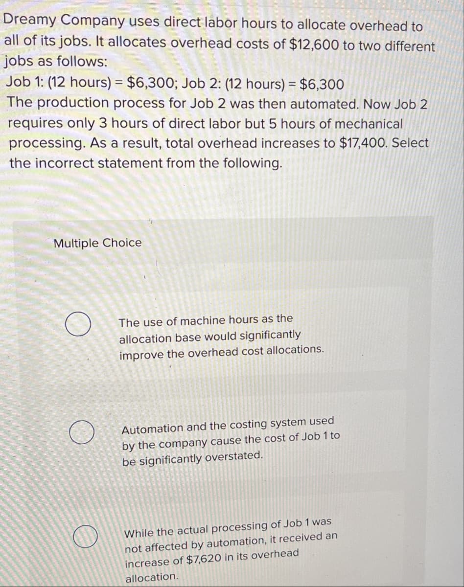 Dreamy Company uses direct labor hours to allocate overhead to
all of its jobs. It allocates overhead costs of $12,600 to two different
jobs as follows:
Job 1: (12 hours) = $6,300; Job 2: (12 hours) = $6,300
The production process for Job 2 was then automated. Now Job 2
requires only 3 hours of direct labor but 5 hours of mechanical
processing. As a result, total overhead increases to $17,400. Select
the incorrect statement from the following.
Multiple Choice
The use of machine hours as the
allocation base would significantly
improve the overhead cost allocations.
Automation and the costing system used
by the company cause the cost of Job 1 to
be significantly overstated.
While the actual processing of Job 1 was
not affected by automation, it received an
increase of $7,620 in its overhead
allocation.