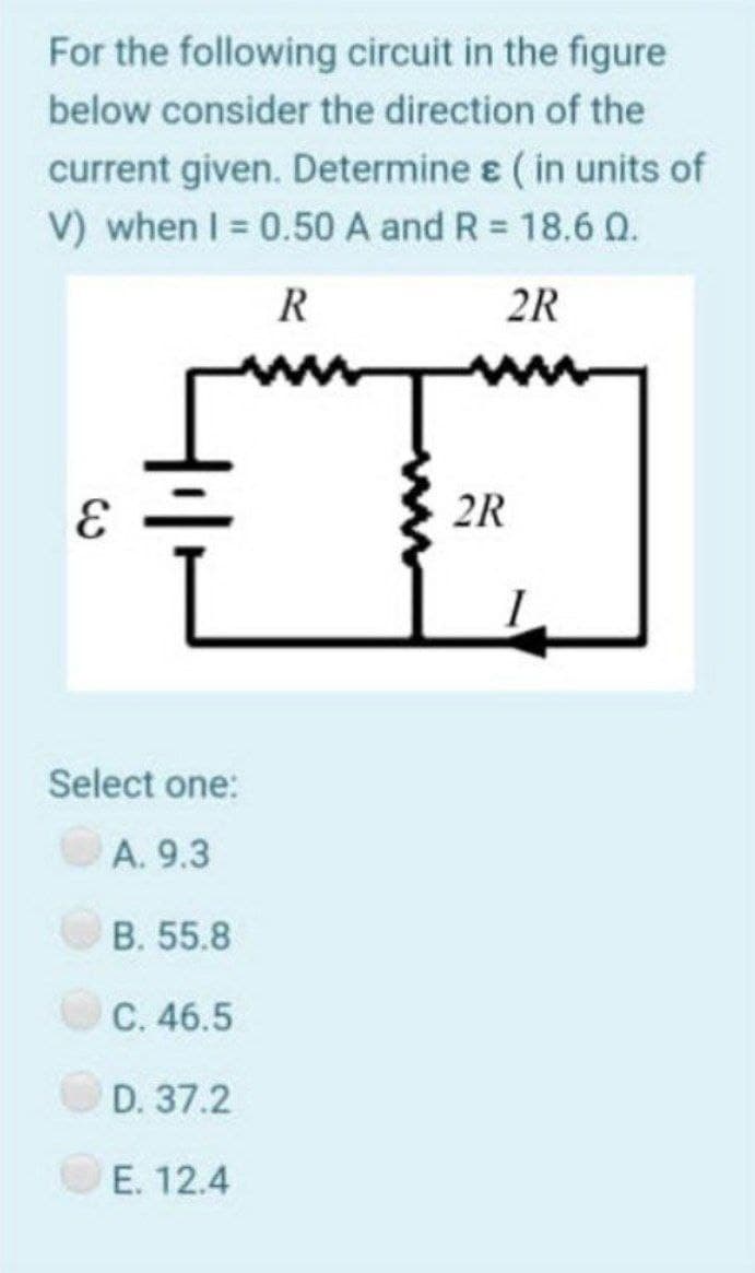 For the following circuit in the figure
below consider the direction of the
current given. Determine ɛ ( in units of
V) when I = 0.50 A and R = 18.6 Q.
R
2R
2R
Select one:
A. 9.3
B. 55.8
C. 46.5
D. 37.2
E. 12.4
