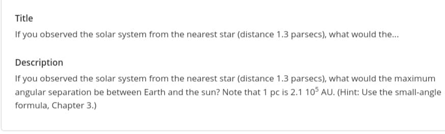 Title
If you observed the solar system from the nearest star (distance 1.3 parsecs), what would the...
Description
If you observed the solar system from the nearest star (distance 1.3 parsecs), what would the maximum
angular separation be between Earth and the sun? Note that 1 pc is 2.1 105 AU. (Hint: Use the small-angle
formula, Chapter 3.)
