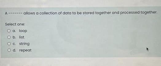 A ------- allows a collection of data to be stored together and processed together.
Select one:
O a. loop
O b. list
Oc. string
O d. repeat
